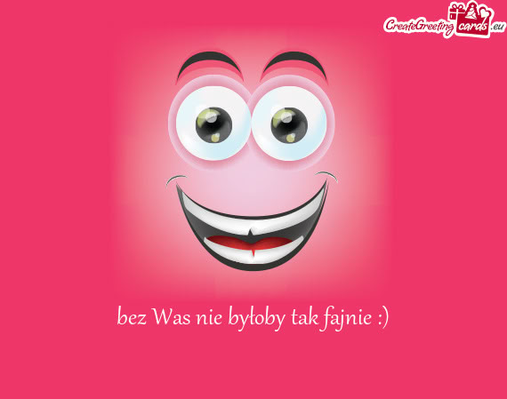 Bez Was nie byłoby tak fajnie :)