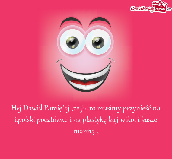 Hej Dawid.Pamiętaj ,że jutro musimy przynieść na i.polski pocztówke i na plastykę klej wikol i