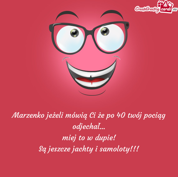 Marzenko jeżeli mówią Ci że po 40 twój pociąg odjechał